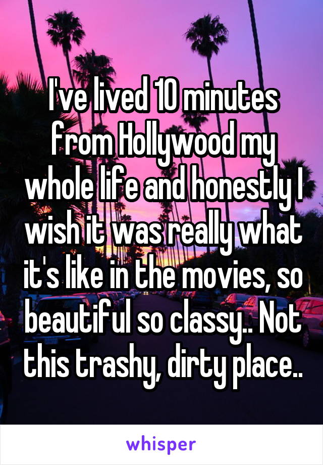 I've lived 10 minutes from Hollywood my whole life and honestly I wish it was really what it's like in the movies, so beautiful so classy.. Not this trashy, dirty place..