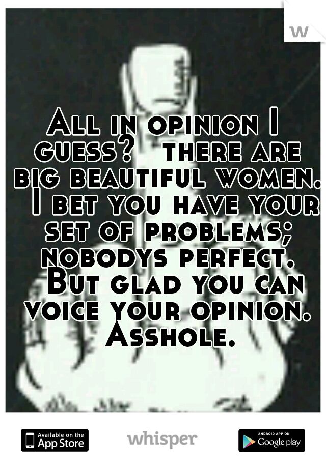 All in opinion I guess? 
there are big beautiful women. 
I bet you have your set of problems; nobodys perfect. 
But glad you can voice your opinion. 
Asshole. 