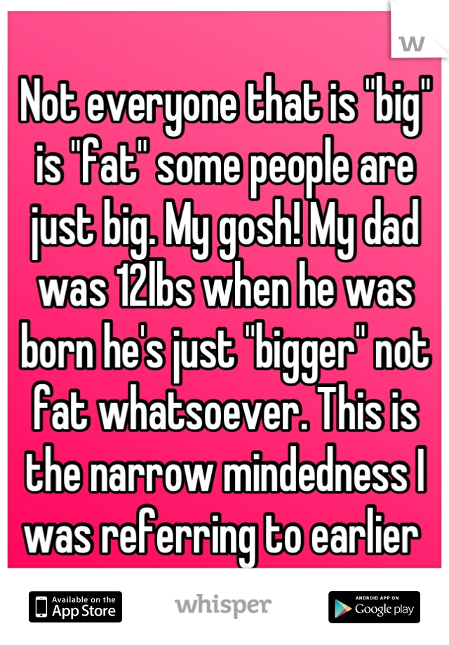 Not everyone that is "big" is "fat" some people are just big. My gosh! My dad was 12lbs when he was born he's just "bigger" not fat whatsoever. This is the narrow mindedness I was referring to earlier 