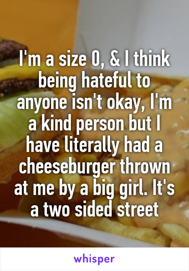 I'm a size 0, & I think being hateful to anyone isn't okay, I'm a kind person but I have literally had a cheeseburger thrown at me by a big girl. It's a two sided street