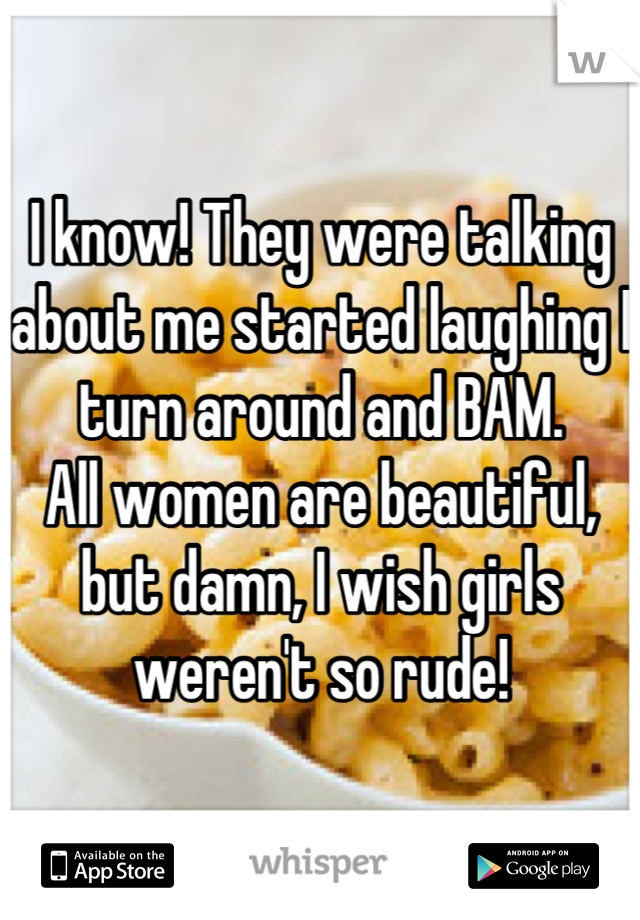 I know! They were talking about me started laughing I turn around and BAM.
All women are beautiful, but damn, I wish girls weren't so rude!