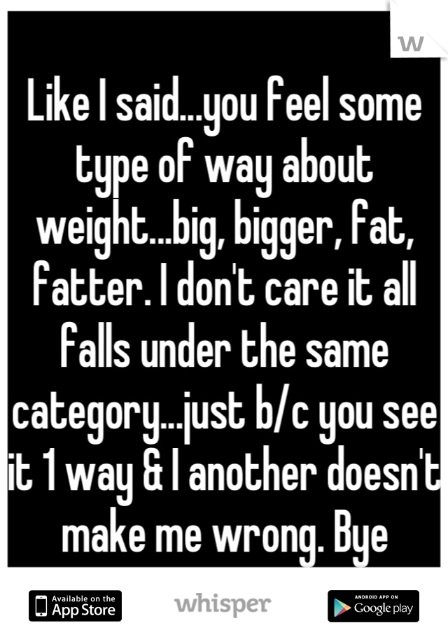 Like I said...you feel some type of way about weight...big, bigger, fat, fatter. I don't care it all falls under the same category...just b/c you see it 1 way & I another doesn't make me wrong. Bye