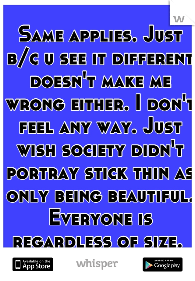 Same applies. Just b/c u see it different doesn't make me wrong either. I don't feel any way. Just wish society didn't portray stick thin as only being beautiful. Everyone is regardless of size. 