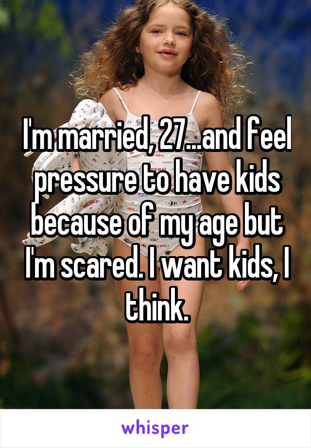 I'm married, 27...and feel pressure to have kids because of my age but I'm scared. I want kids, I think.