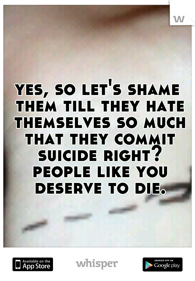 yes, so let's shame them till they hate themselves so much that they commit suicide right? people like you deserve to die.