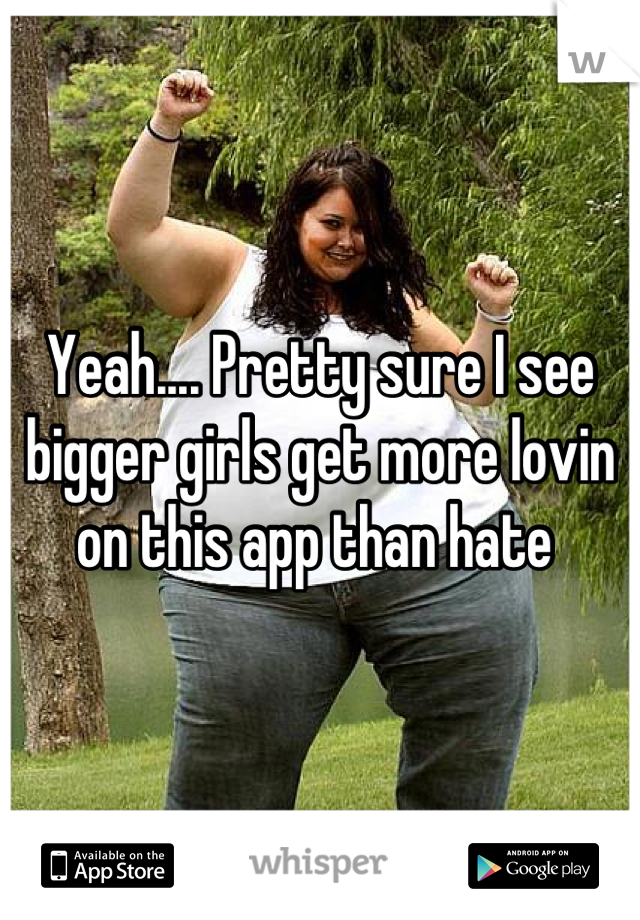 Yeah.... Pretty sure I see bigger girls get more lovin on this app than hate 