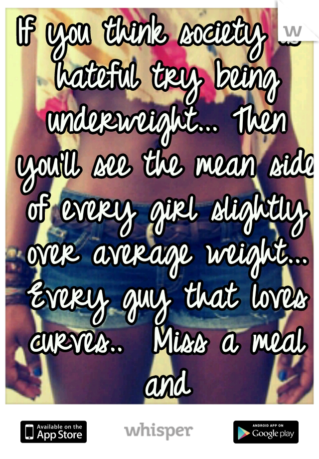 If you think society is hateful try being underweight... Then you'll see the mean side of every girl slightly over average weight... Every guy that loves curves..  Miss a meal and suddenlyyouranorexic