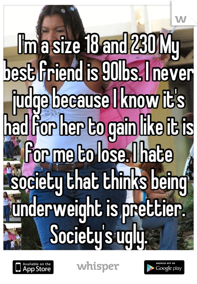 I'm a size 18 and 230 My best friend is 90lbs. I never judge because I know it's had for her to gain like it is for me to lose. I hate society that thinks being underweight is prettier. Society's ugly.