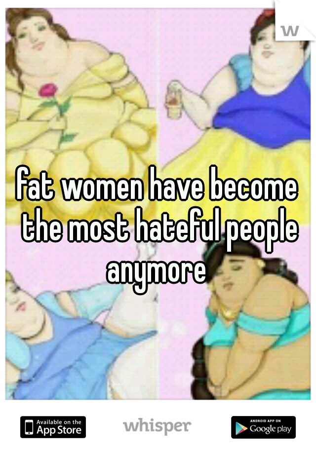 fat women have become the most hateful people anymore 