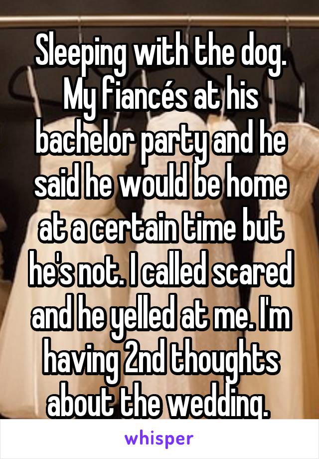 Sleeping with the dog. My fiancés at his bachelor party and he said he would be home at a certain time but he's not. I called scared and he yelled at me. I'm having 2nd thoughts about the wedding. 