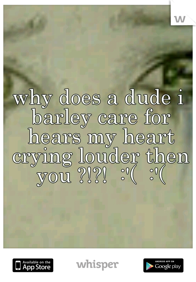 why does a dude i barley care for hears my heart crying louder then you ?!?!  :'(  :'(
