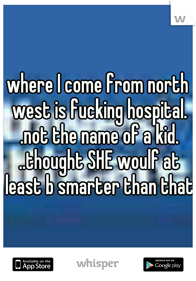 where I come from north west is fucking hospital. .not the name of a kid. ..thought SHE woulf at least b smarter than that.