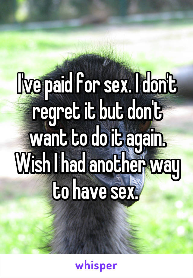 I've paid for sex. I don't regret it but don't want to do it again. Wish I had another way to have sex. 