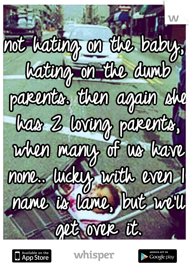 not hating on the baby, hating on the dumb parents. then again she has 2 loving parents, when many of us have none.. lucky with even 1. name is lame, but we'll get over it.