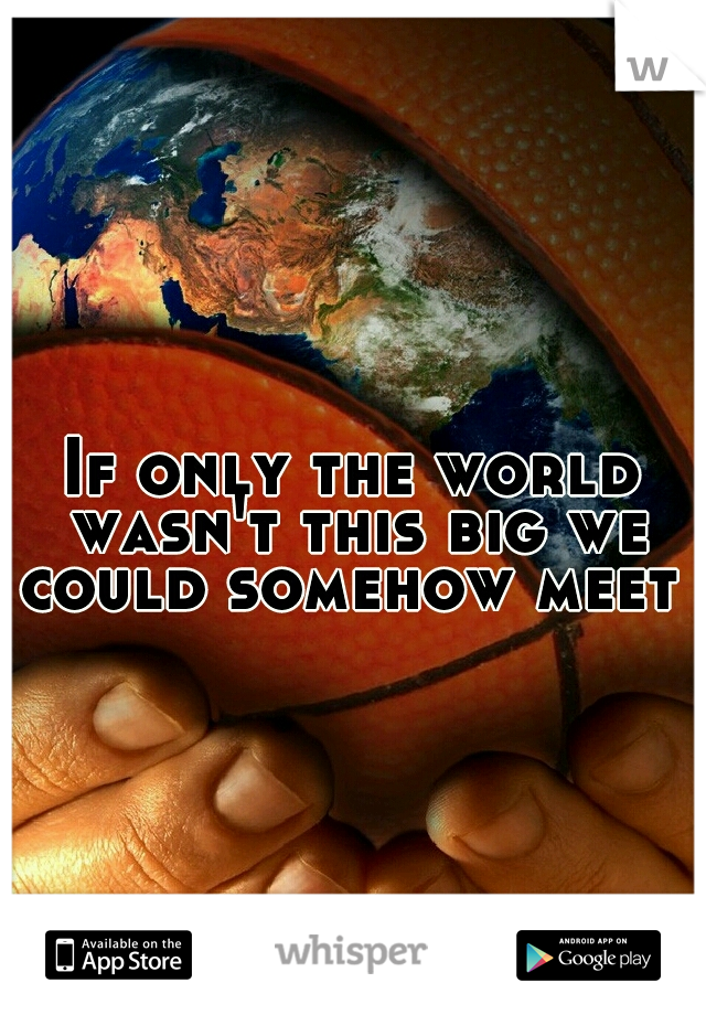 If only the world wasn't this big we could somehow meet 