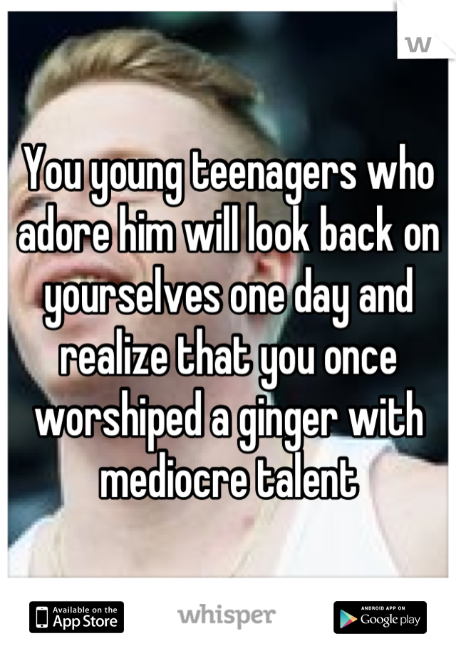 You young teenagers who adore him will look back on yourselves one day and realize that you once worshiped a ginger with mediocre talent