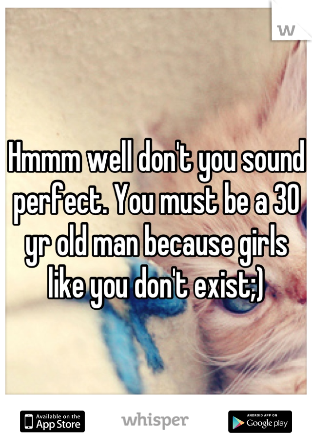 Hmmm well don't you sound perfect. You must be a 30 yr old man because girls like you don't exist;)