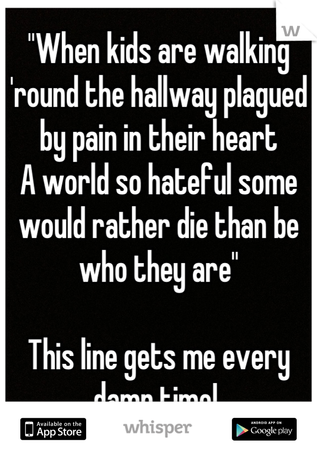 "When kids are walking 'round the hallway plagued by pain in their heart
A world so hateful some would rather die than be who they are"

This line gets me every damn time! 