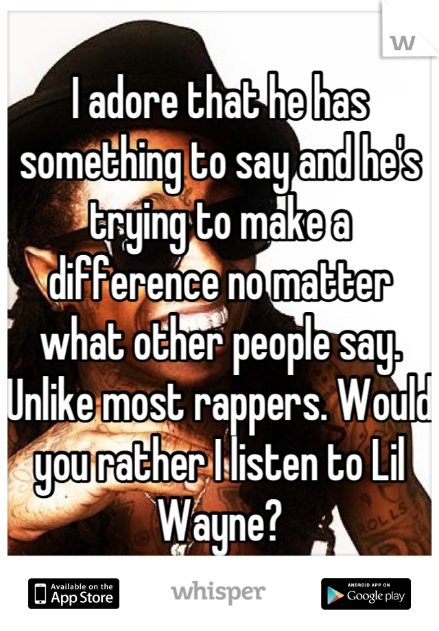 I adore that he has something to say and he's trying to make a difference no matter what other people say. Unlike most rappers. Would you rather I listen to Lil Wayne?