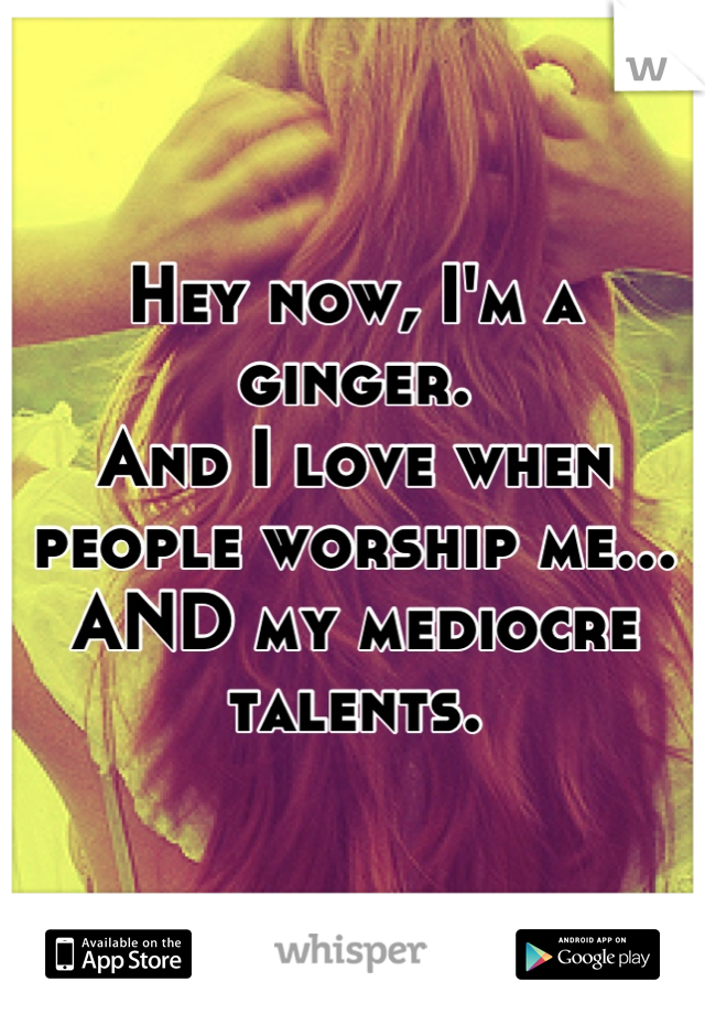 Hey now, I'm a ginger. 
And I love when people worship me...
AND my mediocre talents.