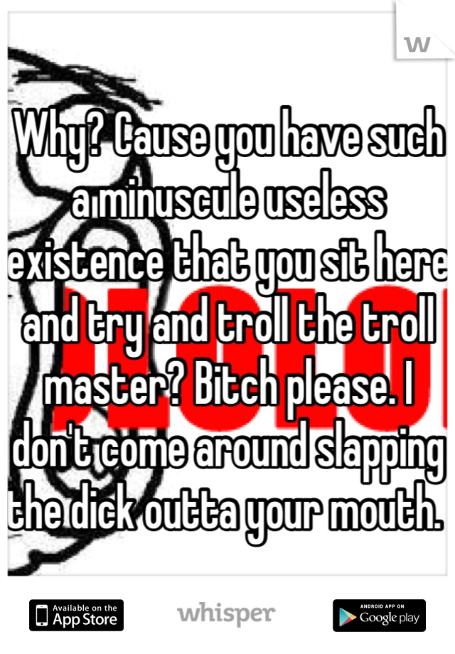 Why? Cause you have such a minuscule useless existence that you sit here and try and troll the troll master? Bitch please. I don't come around slapping the dick outta your mouth. 