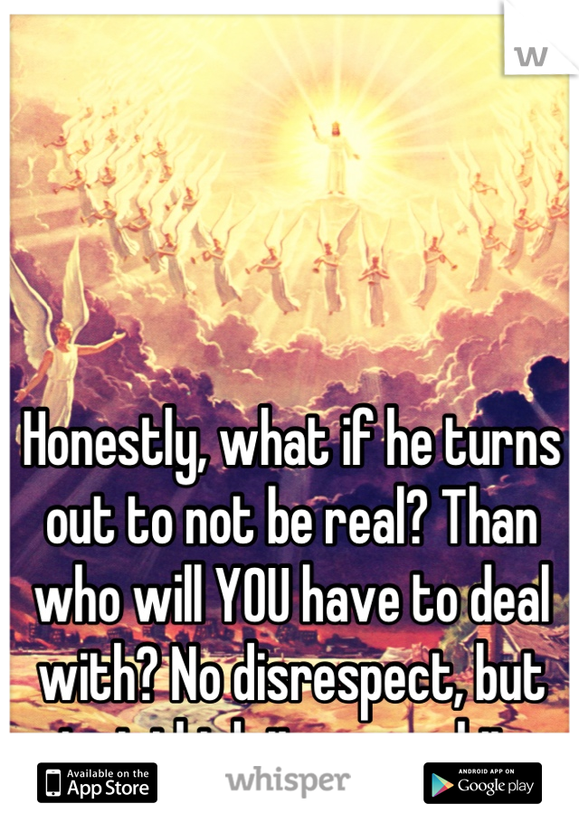 Honestly, what if he turns out to not be real? Than who will YOU have to deal with? No disrespect, but just think it over a bit.