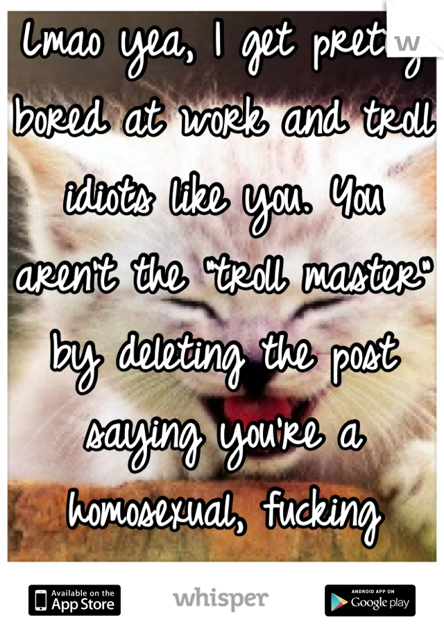 Lmao yea, I get pretty bored at work and troll idiots like you. You aren't the "troll master" by deleting the post saying you're a homosexual, fucking moron.