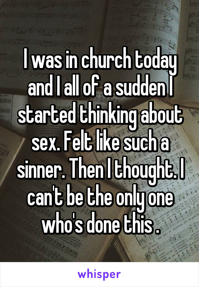 I was in church today and I all of a sudden I started thinking about sex. Felt like such a sinner. Then I thought. I can't be the only one who's done this .