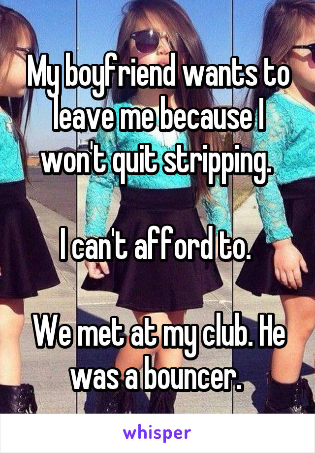 My boyfriend wants to leave me because I won't quit stripping. 

I can't afford to. 

We met at my club. He was a bouncer. 