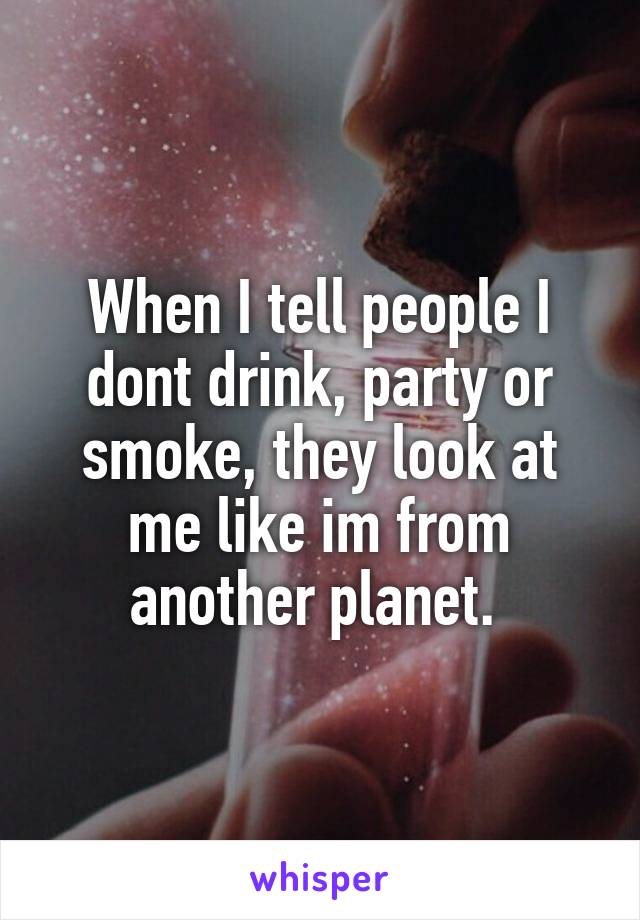 When I tell people I dont drink, party or smoke, they look at me like im from another planet. 