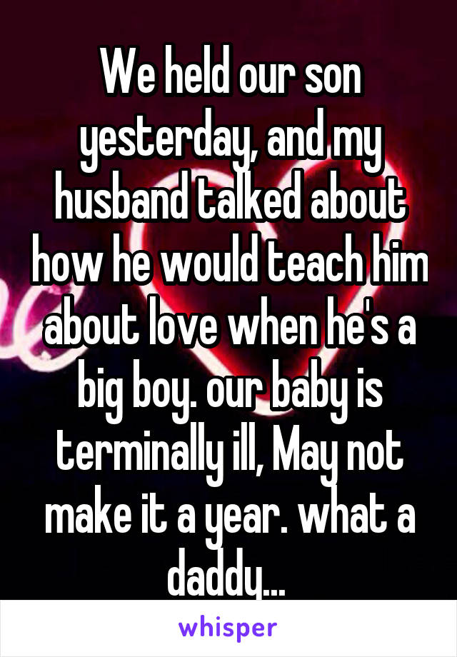 We held our son yesterday, and my husband talked about how he would teach him about love when he's a big boy. our baby is terminally ill, May not make it a year. what a daddy... 