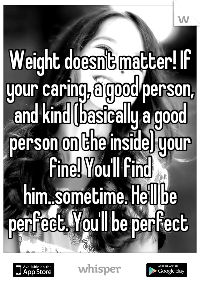 Weight doesn't matter! If your caring, a good person, and kind (basically a good person on the inside) your fine! You'll find him..sometime. He'll be perfect. You'll be perfect 