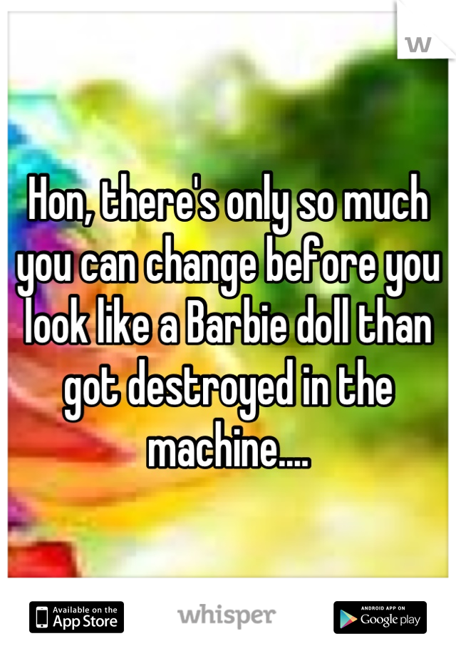 Hon, there's only so much you can change before you look like a Barbie doll than got destroyed in the machine....