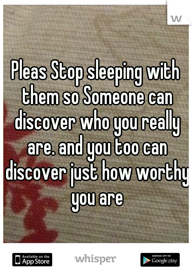 Pleas Stop sleeping with them so Someone can discover who you really are. and you too can discover just how worthy you are