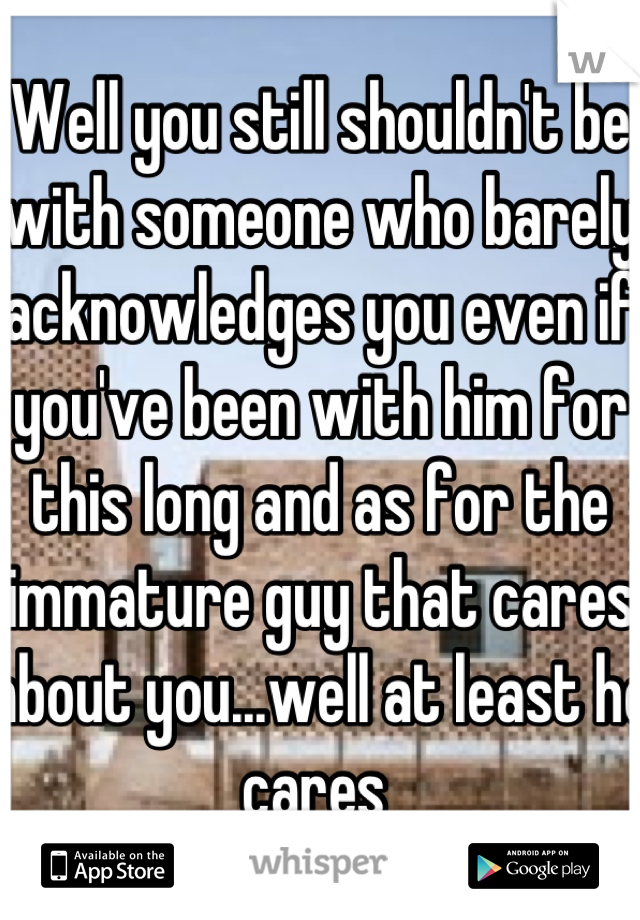 Well you still shouldn't be with someone who barely acknowledges you even if you've been with him for this long and as for the immature guy that cares about you...well at least he cares 