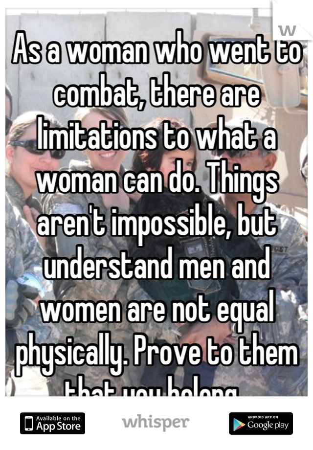 As a woman who went to combat, there are limitations to what a woman can do. Things aren't impossible, but understand men and women are not equal physically. Prove to them that you belong. 