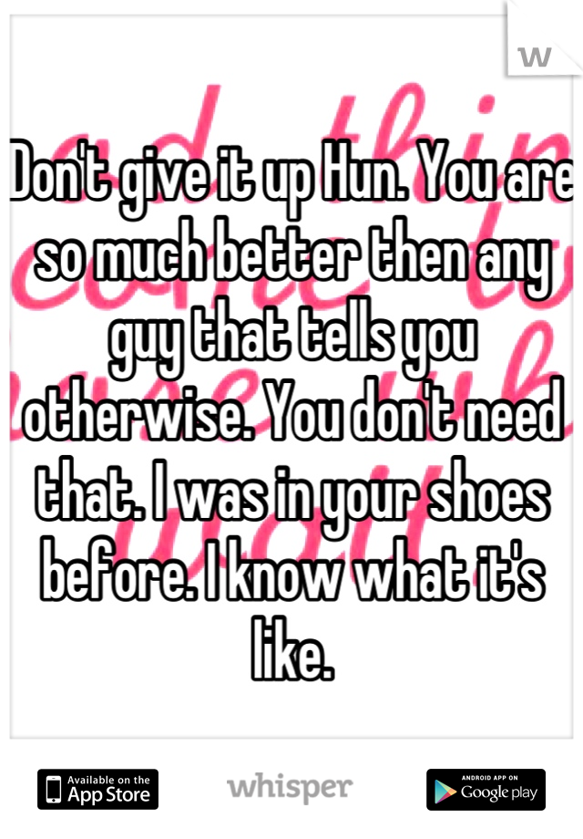 Don't give it up Hun. You are so much better then any guy that tells you otherwise. You don't need that. I was in your shoes before. I know what it's like.