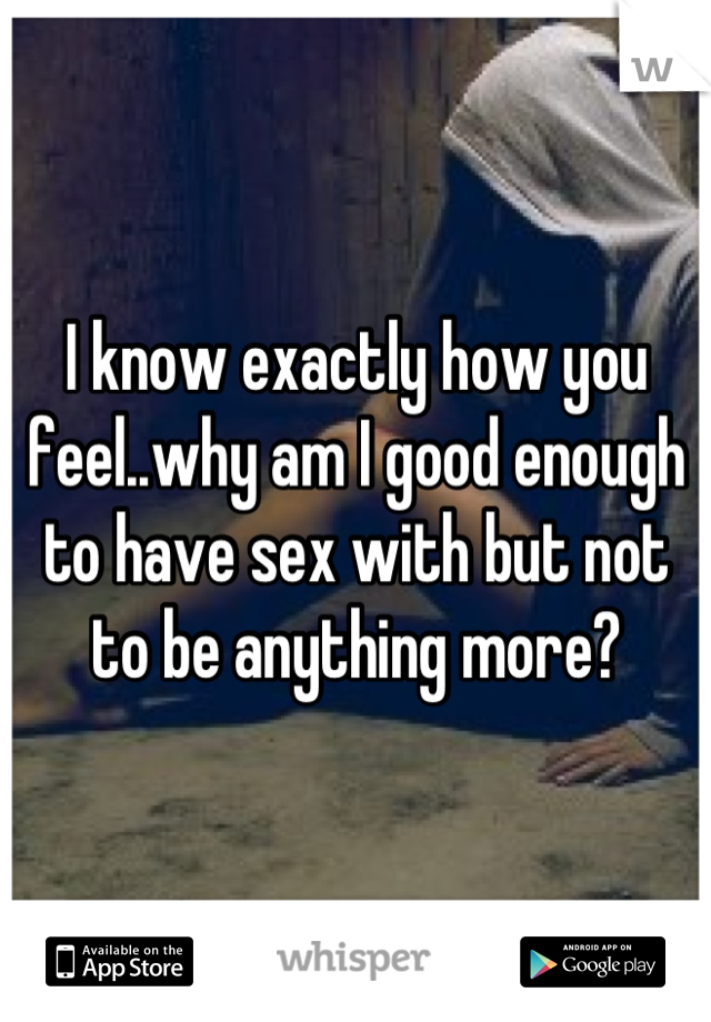 I know exactly how you feel..why am I good enough to have sex with but not to be anything more?