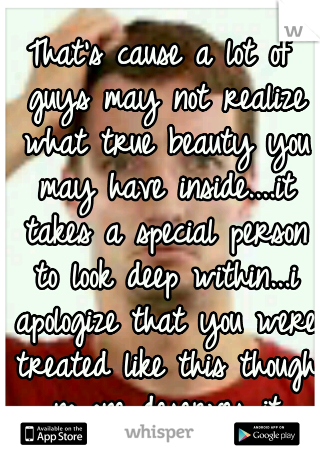That's cause a lot of guys may not realize what true beauty you may have inside....it takes a special person to look deep within...i apologize that you were treated like this though no one deserves it