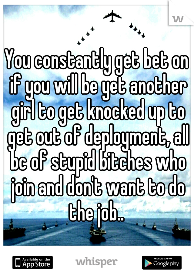 You constantly get bet on if you will be yet another girl to get knocked up to get out of deployment, all bc of stupid bitches who join and don't want to do the job.. 