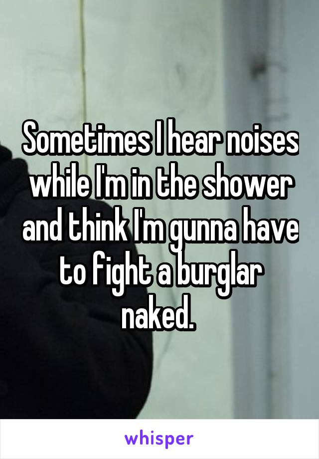 Sometimes I hear noises while I'm in the shower and think I'm gunna have to fight a burglar naked. 