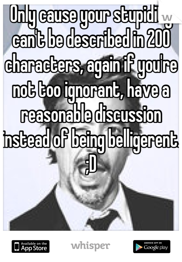 Only cause your stupidity can't be described in 200 characters, again if you're not too ignorant, have a reasonable discussion instead of being belligerent. ;D