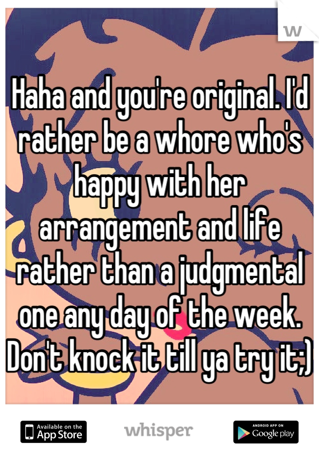 Haha and you're original. I'd rather be a whore who's happy with her arrangement and life rather than a judgmental one any day of the week. Don't knock it till ya try it;)