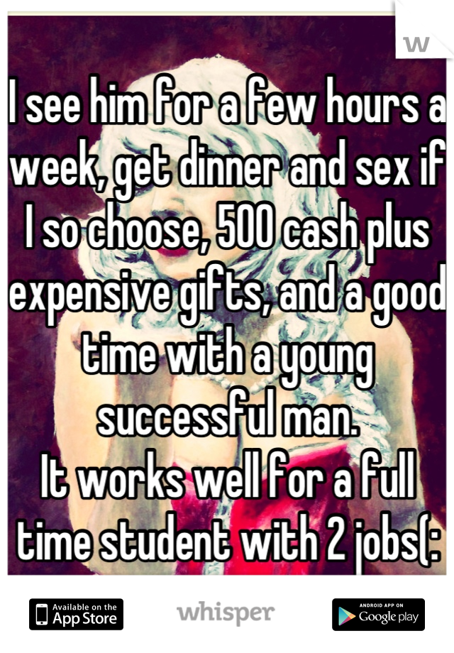 I see him for a few hours a week, get dinner and sex if I so choose, 500 cash plus expensive gifts, and a good time with a young successful man. 
It works well for a full time student with 2 jobs(: