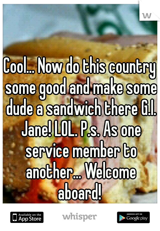 Cool... Now do this country some good and make some dude a sandwich there G.I. Jane! LOL. P.s. As one service member to another... Welcome aboard! 