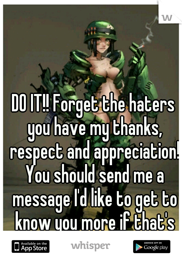 DO IT!! Forget the haters you have my thanks, respect and appreciation! You should send me a message I'd like to get to know you more if that's ok? 