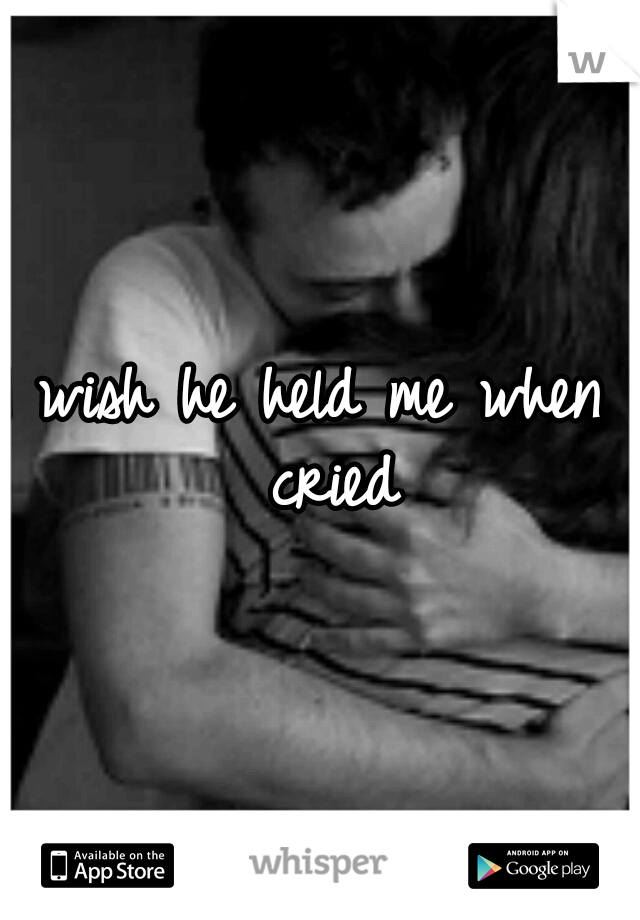 I wish he held me when I cried