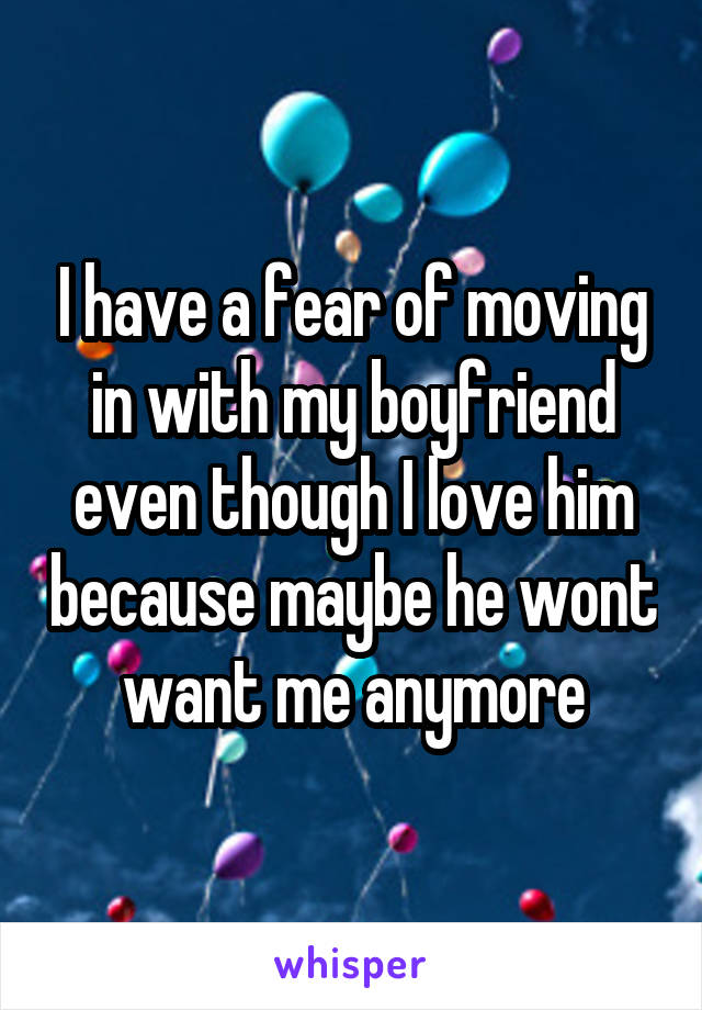 I have a fear of moving in with my boyfriend even though I love him because maybe he wont want me anymore