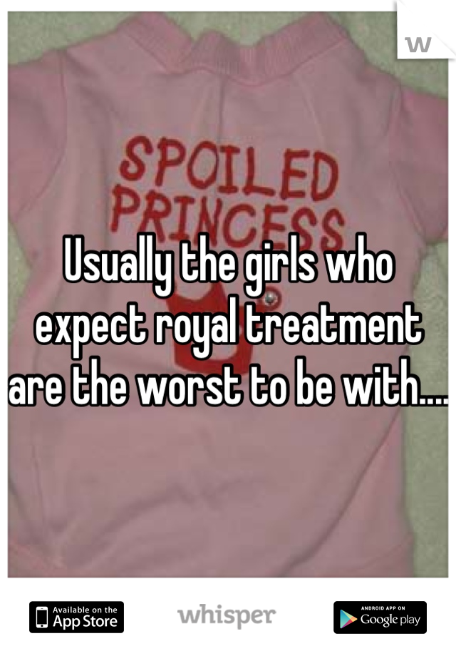 Usually the girls who expect royal treatment are the worst to be with....