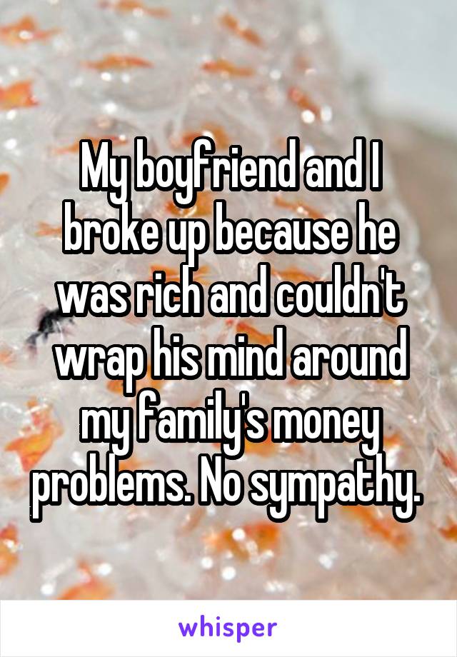 My boyfriend and I broke up because he was rich and couldn't wrap his mind around my family's money problems. No sympathy. 